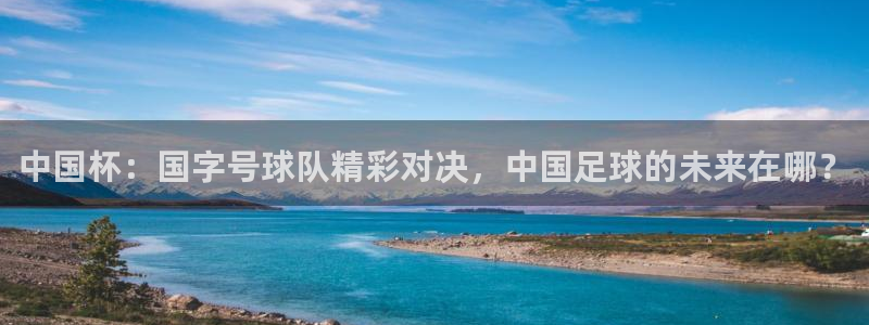 MK体育官网登录入口：中国杯：国字号球队精彩对决，中国足球的